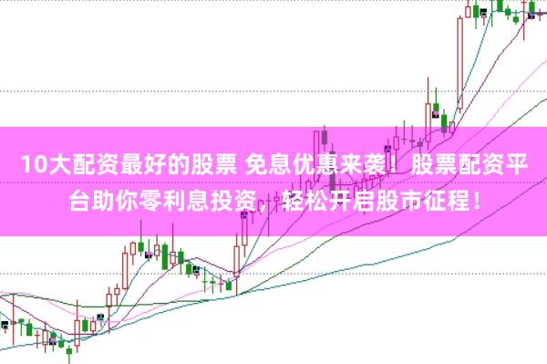10大配资最好的股票 免息优惠来袭！股票配资平台助你零利息投资，轻松开启股市征程！