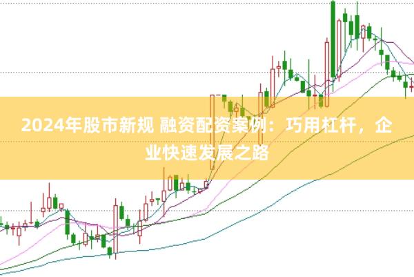 2024年股市新规 融资配资案例：巧用杠杆，企业快速发展之路
