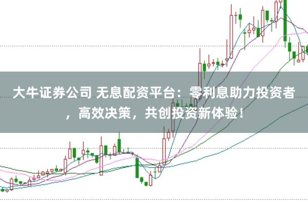 大牛证券公司 无息配资平台：零利息助力投资者，高效决策，共创投资新体验！