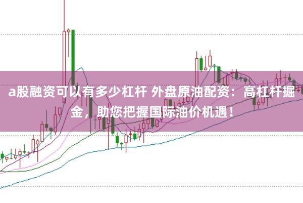 a股融资可以有多少杠杆 外盘原油配资：高杠杆掘金，助您把握国际油价机遇！