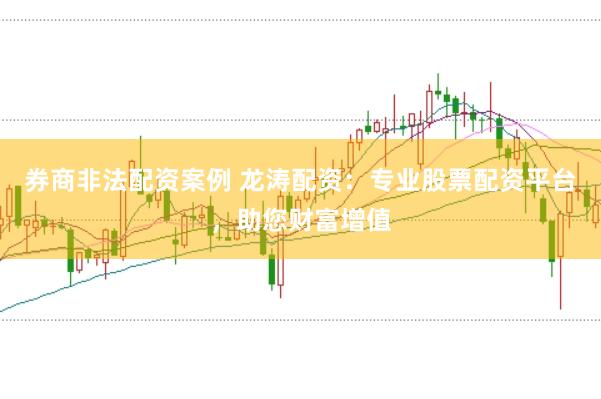 券商非法配资案例 龙涛配资：专业股票配资平台，助您财富增值