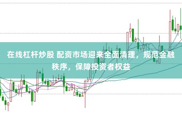 在线杠杆炒股 配资市场迎来全面清理，规范金融秩序，保障投资者权益