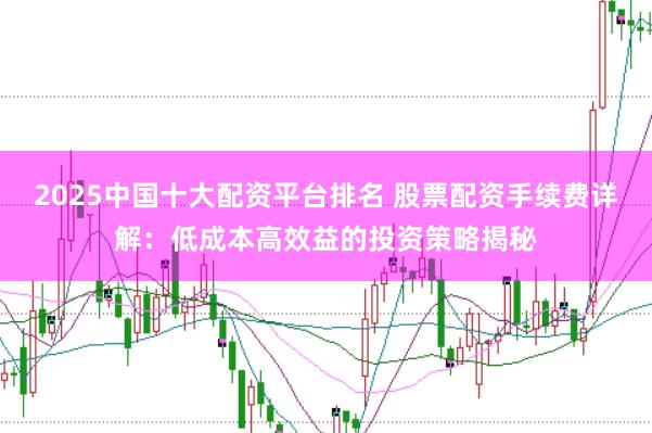2025中国十大配资平台排名 股票配资手续费详解:低成本高效益的投资策略揭秘