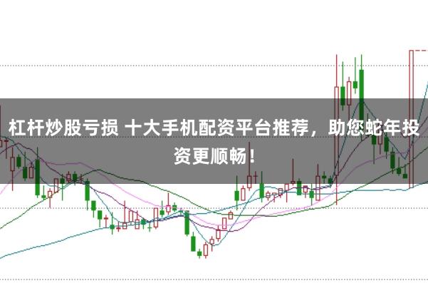 杠杆炒股亏损 十大手机配资平台推荐,助您蛇年投资更顺畅!