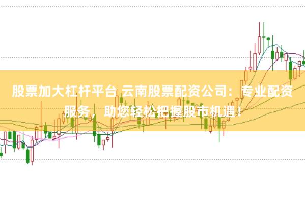 股票加大杠杆平台 云南股票配资公司：专业配资服务，助您轻松把握股市机遇！