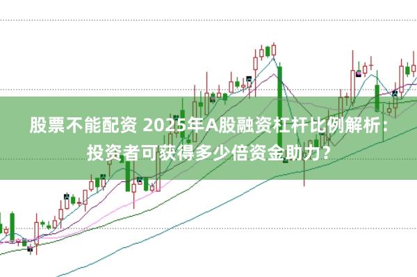 股票不能配资 2025年A股融资杠杆比例解析:投资者可获得多少倍资金助力?