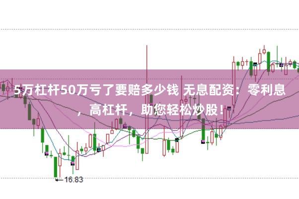 5万杠杆50万亏了要赔多少钱 无息配资：零利息，高杠杆，助您轻松炒股！
