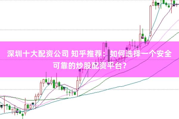 深圳十大配资公司 知乎推荐：如何选择一个安全可靠的炒股配资平台？