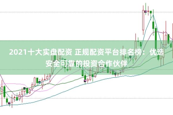 2021十大实盘配资 正规配资平台排名榜：优选安全可靠的投资合作伙伴