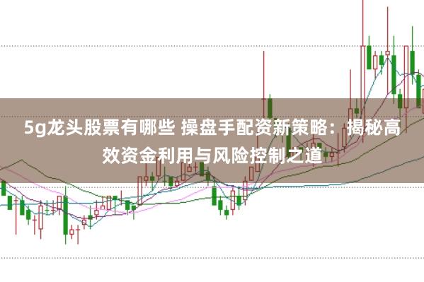 5g龙头股票有哪些 操盘手配资新策略：揭秘高效资金利用与风险控制之道