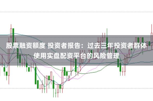 股票融资额度 投资者报告:过去三年投资者群体使用实盘配资平台的风险管理