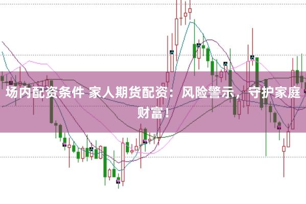 场内配资条件 家人期货配资：风险警示，守护家庭财富！