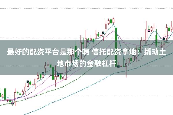 最好的配资平台是那个啊 信托配资拿地:撬动土地市场的金融杠杆