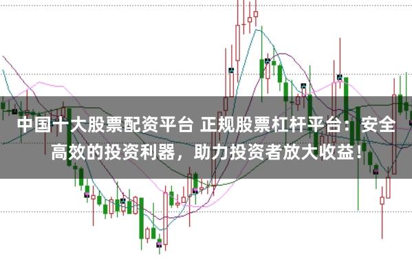 中国十大股票配资平台 正规股票杠杆平台：安全高效的投资利器，助力投资者放大收益！