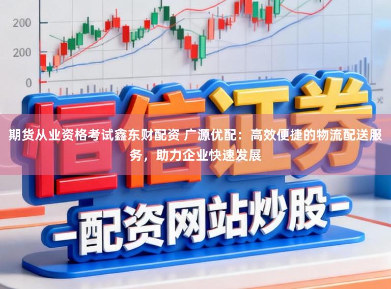 期货从业资格考试鑫东财配资 广源优配：高效便捷的物流配送服务，助力企业快速发展