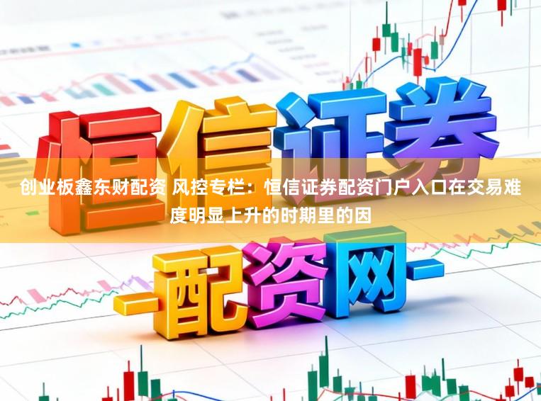 创业板鑫东财配资 风控专栏：恒信证券配资门户入口在交易难度明显上升的时期里的因