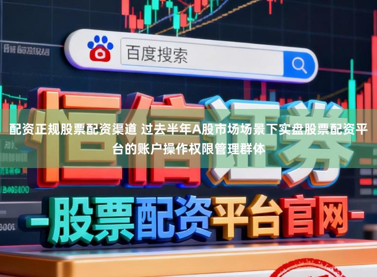 配资正规股票配资渠道 过去半年A股市场场景下实盘股票配资平台的账户操作权限管理群体