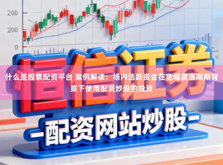 什么是股票配资平台 案例解读：场内活跃资金在宽幅震荡周期背景下使用配资炒股的投资