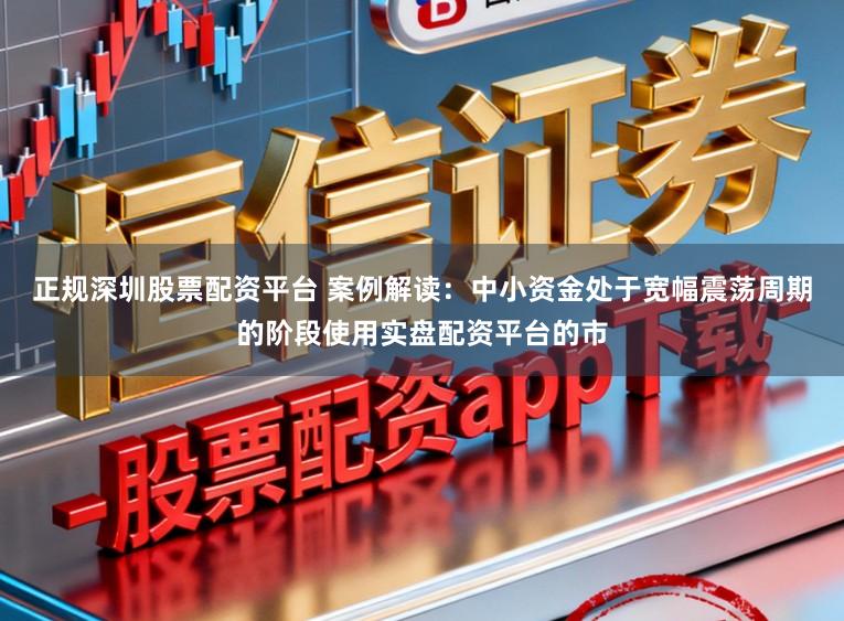 正规深圳股票配资平台 案例解读：中小资金处于宽幅震荡周期的阶段使用实盘配资平台的市