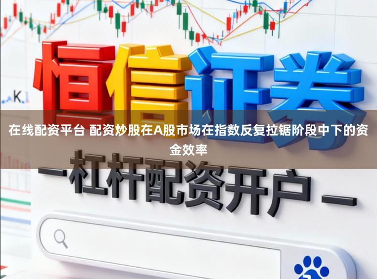 在线配资平台 配资炒股在A股市场在指数反复拉锯阶段中下的资金效率
