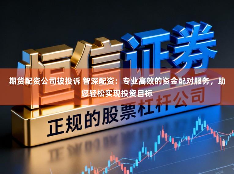 期货配资公司被投诉 智深配资：专业高效的资金配对服务，助您轻松实现投资目标